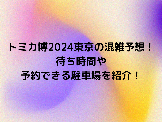 トミカ博2024東京の混雑予想！待ち時間や予約できる駐車場を紹介！