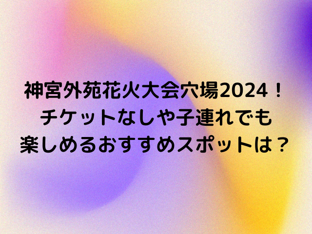 神宮外苑花火大会穴場2024！チケットなしや子連れでも楽しめるおすすめスポットは？